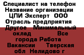 Специалист на телефон › Название организации ­ ЦПИ Эксперт, ООО › Отрасль предприятия ­ Другое › Минимальный оклад ­ 14 000 - Все города Работа » Вакансии   . Тверская обл.,Нелидово г.